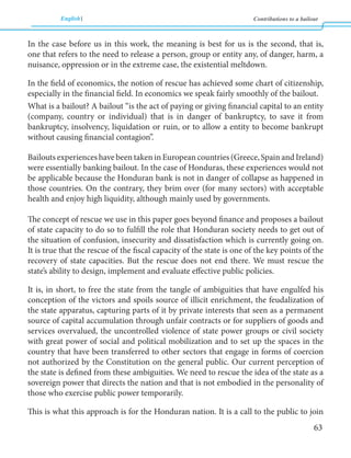 English Contributions to a bailout 
63 
In the case before us in this work, the meaning is best for us is the second, that is, 
one that refers to the need to release a person, group or entity any, of danger, harm, a 
nuisance, oppression or in the extreme case, the existential meltdown. 
In the field of economics, the notion of rescue has achieved some chart of citizenship, 
especially in the financial field. In economics we speak fairly smoothly of the bailout. 
What is a bailout? A bailout “is the act of paying or giving financial capital to an entity 
(company, country or individual) that is in danger of bankruptcy, to save it from 
bankruptcy, insolvency, liquidation or ruin, or to allow a entity to become bankrupt 
without causing financial contagion”. 
Bailouts experiences have been taken in European countries (Greece, Spain and Ireland) 
were essentially banking bailout. In the case of Honduras, these experiences would not 
be applicable because the Honduran bank is not in danger of collapse as happened in 
those countries. On the contrary, they brim over (for many sectors) with acceptable 
health and enjoy high liquidity, although mainly used by governments. 
The concept of rescue we use in this paper goes beyond finance and proposes a bailout 
of state capacity to do so to fulfill the role that Honduran society needs to get out of 
the situation of confusion, insecurity and dissatisfaction which is currently going on. 
It is true that the rescue of the fiscal capacity of the state is one of the key points of the 
recovery of state capacities. But the rescue does not end there. We must rescue the 
state’s ability to design, implement and evaluate effective public policies. 
It is, in short, to free the state from the tangle of ambiguities that have engulfed his 
conception of the victors and spoils source of illicit enrichment, the feudalization of 
the state apparatus, capturing parts of it by private interests that seen as a permanent 
source of capital accumulation through unfair contracts or for suppliers of goods and 
services overvalued, the uncontrolled violence of state power groups or civil society 
with great power of social and political mobilization and to set up the spaces in the 
country that have been transferred to other sectors that engage in forms of coercion 
not authorized by the Constitution on the general public. Our current perception of 
the state is defined from these ambiguities. We need to rescue the idea of the state as a 
sovereign power that directs the nation and that is not embodied in the personality of 
those who exercise public power temporarily. 
This is what this approach is for the Honduran nation. It is a call to the public to join 
 