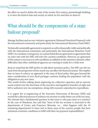 Contributions to a bailout English 
64 
the effort we need to define the state of the twenty-first century, painstakingly building 
it, to have the kind of state and society in which we live and that we deserve. 
What should be the components of a state 
bailout proposal? 
Manage facilities and an own-initiative agreement (National Prioritized Proposal) with 
the international community and particularly the International Monetary Fund (IMF). 
Technically sustainable agreement is required, as well as financially viable and politically 
with the international community and particularly the International Monetary Fund 
(IMF). In a medium-to long term, we cannot think that an agreement or agreements that 
we enter into with the IMF, will solve the country’s problems. However, an agreement 
of this nature is necessary to solve problems in addition to the monetary element, other 
difficulties that other multilateral agencies are wanting to tackle for a while now 
Keep in mind that the IMF prefers to talk about monetary policy. The IMF sees the tax 
issue from the perspective of how much you can affect the financial system. This implies 
that we have to achieve an approach to the issue of fiscal policy that goes beyond the 
mere consideration of new fiscal packages continue loading the population with the 
obligation to pay new taxes. 
This would involve talking about improving tax collection capacities and to exercise 
social control over the discretion of the executive and legislative branches of right and 
left to authorize new tax exemptions, along with excessive unproductive expenditure. 
It is urgent the re-engineering of the Executive Directorate of Revenue (DEI) and 
overall the collection process to enhance tax revenue to make better use of the tax issue. 
We reiterate that a fundamental question in this issue is: who pays taxes in a country? 
In the case of Honduras, has said that “most of the tax revenue is exercised in the 
departments of Cortes and Francisco Morazán, so… what happens with the 16 
remaining departments? Is there isn’t in those areas of the country, people that have 
minimum economic conditions to fulfil with their tax payment responsibilities? 
 