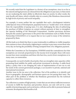 English Contributions to a bailout 
65 
We recently noted that the Legislature is a factory of tax exemptions, since in so far as 
the natural and legal persons are released from the obligation to pay taxes, to that extent 
we are weakening the state’s ability to effectively share on society. In other words, the 
state fiscally self-injure, which is doubly risky in a country like Honduras characterized 
by high levels of poverty and social inequality. 
For example, it seems neither fair nor equitable that such a development initiative 
called Special Areas of Development, popularly known as “model cities”, to be released 
from the responsibility of paying taxes. It is also challenging the idea of authorizing 
the purchase of billion Lempiras on cement without payment of duty to strengthen 
the capacity building of the Municipal Corporations. Another precarious decision 
that puts the country’s governance is the power that institutions such as Public Private 
Partnership COALIANZA or to request that no tax is paid in many of the initiatives 
proposed by them. 
All this leads us to think that there is some irrationality in addition to visible inequities 
that continue to have a fiscal policy tightening to continue to pay taxes versus those who 
every day are having the possibility of being exempted from civic obligation payment. 
Within the Committee on Tax Exemptions, FOSDEH noted the contradictory fact that 
exemptions are inversely proportional to the income level of people: those with more 
income have more exemptions and those who have less, receive fewer exemptions or in 
many cases, no exoneration. 
Consequently, we need to build a fiscal policy that can strengthen state capacities while 
promoting fiscal stability for public and private investment to develop. A stable fiscal 
policy, a policy that is not changing the rules of implementation of new tax to suit 
the needs of the current government packages, is an incentive to private, national and 
international investment. 
Another issue in the tax area is the collection. Part of the problem is to identify and 
focus to geographic, demographic and business spaces are not paying their taxes. The 
other part of the problem is whether the Honduran government has the technical 
capacity to collect these resources. 
Tax collection is a matter of high priority. A state that can not attract sufficient resources 
of society to fulfill the functions and priorities chosen, not only will not be a state 
capable of promoting equity and social justice, will also not be able to promote balanced 
economic development that benefits at all. 
 