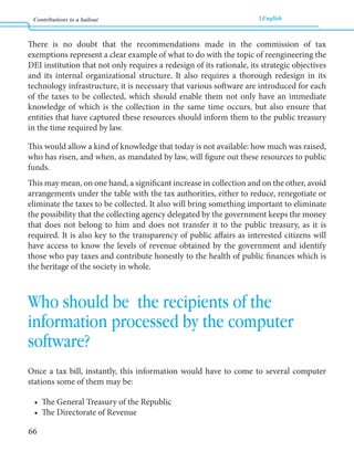 Contributions to a bailout English 
66 
There is no doubt that the recommendations made in the commission of tax 
exemptions represent a clear example of what to do with the topic of reengineering the 
DEI institution that not only requires a redesign of its rationale, its strategic objectives 
and its internal organizational structure. It also requires a thorough redesign in its 
technology infrastructure, it is necessary that various software are introduced for each 
of the taxes to be collected, which should enable them not only have an immediate 
knowledge of which is the collection in the same time occurs, but also ensure that 
entities that have captured these resources should inform them to the public treasury 
in the time required by law. 
This would allow a kind of knowledge that today is not available: how much was raised, 
who has risen, and when, as mandated by law, will figure out these resources to public 
funds. 
This may mean, on one hand, a significant increase in collection and on the other, avoid 
arrangements under the table with the tax authorities, either to reduce, renegotiate or 
eliminate the taxes to be collected. It also will bring something important to eliminate 
the possibility that the collecting agency delegated by the government keeps the money 
that does not belong to him and does not transfer it to the public treasury, as it is 
required. It is also key to the transparency of public affairs as interested citizens will 
have access to know the levels of revenue obtained by the government and identify 
those who pay taxes and contribute honestly to the health of public finances which is 
the heritage of the society in whole. 
Who should be the recipients of the 
information processed by the computer 
software? 
Once a tax bill, instantly, this information would have to come to several computer 
stations some of them may be: 
• The General Treasury of the Republic 
• The Directorate of Revenue 
 