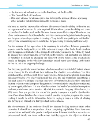 English Contributions to a bailout 
67 
• An instance with direct access to the Presidency of the Republic. 
• The Central Bank of Honduras 
• One-stop window for citizens interested to know the amount of taxes and every 
other aspect of public interest related to the issue of taxes. 
We have no need to import this software. The country has the ability to develop and 
no large sums of money to do so is required. This is where comes the ability and talent 
accumulated in bodies such as the National Autonomous University of Honduras, one 
of our main resources for this and other activities that require high intellectual capacity 
and the generation of appropriate technology. They should also participate in this effort 
with private universities proven capabilities for generating technological knowledge. 
For the success of this operation, it is necessary to shield her. Relevant protection 
systems must be designed to prevent the network is tampered or hacked and conclude 
with the argument that relieved as things do not work, you have to be redone by hand. 
To address these challenges, the software should be simple, well protected and difficult 
to penetrate. It should be changing the password several times a day. Mechanisms 
should be designed to do so hackers cannot get in and out to your liking. In the times 
we live in, this is an ongoing challenge. 
Are there any particular countries from which we can learn in this field? In fact, almost 
every country in the world has their software for effective tax collection. The First 
World countries are those with fewer tax problems. Among our neighbors, Costa Rica 
has an appreciable level of development in this area. The key problem in these things is 
that each country is obliged to design their own software tools, because laws vary from 
country to country and computer design must accommodate the specifications required 
by law or applicable laws. It is she who determines the level of established exemptions 
or direct punishment to tax evaders. Alcohol, for example, they pay 15% sales tax, i.e. 
12% more than you pay for the rest of the products require a specific classification 
code. Once these data have been incorporated into the computer program, the person 
reading it should be able to differentiate between buying a beer at a bottle of whiskey 
and buying a lot of meat or a dairy product such as cheese. 
The development of this software should not require backup software from other 
countries. It should be a net product of our computing capabilities. Must have own 
nomenclature to identify the products subject to tax. It is true that there are universal 
patterns and should use them to the extent that they agree to the objectives that we 
 