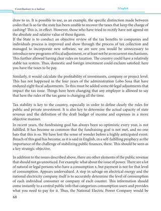 Contributions to a bailout English 
68 
draw to us. It is possible to use, as an example, the specific distinction made between 
codes that Is so far the state has been unable to recover the taxes that keep the charge of 
cashing? This is, in effect. However, those who have tried to rectify have not agreed on 
the absolute and relative value of these figures. 
If the State is to conduct an objective review of the tax benefits to companies and 
individuals process is improved and show through the process of tax collection and 
managed to incorporate new software, we are sure you would be unnecessary to 
introduce new programs of fiscal adjustment, or at least not be as recurrent mechanisms. 
This further allowed having clear rules on taxation. The country could have a relatively 
stable tax system. Thus, domestic and foreign investment could exclaim satisfied: here 
you have the taxes to be pay. 
Similarly, it would calculate the profitability of investments, company or project level. 
This has not happened in the four years of the administration Lobo Sosa that have 
endured eight fiscal adjustments. To this must be added some 60 legal adjustments that 
impact the tax issue. Things have been changing that any employer is allowed to say 
that here the rules of the tax game is changing all the time. 
Tax stability is key to the country, especially in order to define clearly the rules for 
public and private investment. It is also key to determine the actual capacity of state 
revenue and the definition of the draft budget of income and expenses in a more 
objective manner. 
In recent years, the fundraising goal has always been so optimistic every year, is not 
fulfilled. It has become so common that the fundraising goal is not met, and no one 
bats that this is so. We have lost the sense of wonder before a highly anticipated event. 
Breach of this goal has become, as it is said in English, in a self-fulfilling prophecy as the 
importance of the challenge of stabilizing public finances, there. This should be seen as 
a key strategic objective. 
In addition to the issues described above, there are other elements of the public revenue 
that should not go unnoticed. For example: what about the issue of power. There are a lot 
of natural or legal persons who have a consumption x, but payment is not for that level 
of consumption. Appears undervalued. A step in salvage on electrical energy and the 
national electricity company itself is to accurately determine the level of consumption 
of each individual consumer or company of each counter. This information should 
come instantly to a central public info that categorizes consumption users and provides 
what you need to pay for it. Thus, the National Electric Power Company would be 
 