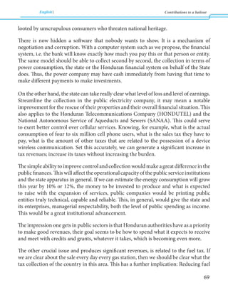 English Contributions to a bailout 
69 
looted by unscrupulous consumers who threaten national heritage. 
There is now hidden a software that nobody wants to show. It is a mechanism of 
negotiation and corruption. With a computer system such as we propose, the financial 
system, i.e. the bank will know exactly how much you pay this or that person or entity. 
The same model should be able to collect second by second, the collection in terms of 
power consumption, the state or the Honduran financial system on behalf of the State 
does. Thus, the power company may have cash immediately from having that time to 
make different payments to make investments. 
On the other hand, the state can take really clear what level of loss and level of earnings. 
Streamline the collection in the public electricity company, it may mean a notable 
improvement for the rescue of their properties and their overall financial situation. This 
also applies to the Honduran Telecommunications Company (HONDUTEL) and the 
National Autonomous Service of Aqueducts and Sewers (SANAA). This could serve 
to exert better control over cellular services. Knowing, for example, what is the actual 
consumption of four to six million cell phone users, what is the sales tax they have to 
pay, what is the amount of other taxes that are related to the possession of a device 
wireless communication. Set this accurately, we can generate a significant increase in 
tax revenues; increase its taxes without increasing the burden. 
The simple ability to improve control and collection would make a great difference in the 
public finances. This will affect the operational capacity of the public service institutions 
and the state apparatus in general. If we can estimate the energy consumption will grow 
this year by 10% or 12%, the money to be invested to produce and what is expected 
to raise with the expansion of services, public companies would be printing public 
entities truly technical, capable and reliable. This, in general, would give the state and 
its enterprises, managerial respectability, both the level of public spending as income. 
This would be a great institutional advancement. 
The impression one gets in public sectors is that Honduran authorities have as a priority 
to make good revenues, their goal seems to be how to spend what it expects to receive 
and meet with credits and grants, whatever it takes, which is becoming even more. 
The other crucial issue and produces significant revenues, is related to the fuel tax. If 
we are clear about the sale every day every gas station, then we should be clear what the 
tax collection of the country in this area. This has a further implication: Reducing fuel 
 