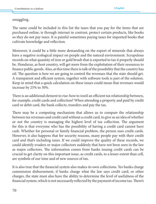 Contributions to a bailout English 
70 
smuggling. 
The same could be included in this list the taxes that you pay for the items that are 
purchased online, ie through internet in contrast, protect certain products, like books 
so they do not pay taxes. It is painful sometimes paying taxes for imported books that 
cultivate knowledge and reflection. 
Moreover, it could be a little more demanding on the export of minerals that always 
have a negative ecological impact on people and the natural environment. Scrupulous 
records on what quantity of iron or gold brush that is exported to tax it properly should 
be. Honduras, as host country, will get more from the exploitation of their resources to 
finance public goods. Also, at this time there is talk of the possibility that the country has 
oil. The question is how we are going to control the revenues that the state should get. 
A transparent and efficient system, together with software tools is part of the solution. 
Keep in mind that a quick calculation on these issues could mean that revenues would 
increase by 25% to 30%. 
There is an additional element to rise: how to instil an efficient tax relationship between, 
for example, credit cards and collection? When attending a property and paid by credit 
card or debit card, the bank collects, transfers and pay the tax. 
There may be a computing mechanism that allows us to compare the relationship 
between tax revenues and credit card without a credit card, to give us an idea of whether 
or not the country is managing the highest level of tax collection. The argument 
for this is that everyone who has the possibility of having a credit card cannot have 
cash. Whether for personal or family financial problem, the person uses credit cards. 
However, it also happens that for security reasons, many people pay with their credit 
card and that’s including taxes. If we could improve the quality of these records, we 
could identify evaders or major collectors suddenly that have not been seen in the law 
as major collectors. The information comes from banks issuing credit cards can be 
crucial to get clarity on this important issue, as credit cards, to a lesser extent than cell, 
are symbols of our time and of new sources of tax. 
It is also true that the financial system also makes its own collections. Yes banks charge 
commission disbursement, if banks charge what the law says credit card, or other 
charges, the state must also have the ability to determine the level of usefulness of the 
financial system, which is not necessarily reflected by the payment of income tax. There’s 
 