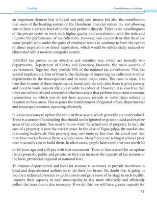 English Contributions to a bailout 
71 
an important element that is linked not only cost money but also the contribution 
that users of the banking system or the Honduran financial system do, and allowing 
you to have a certain level of utility and perform directly. There is no unwillingness 
of the private sector to work with higher quality and coordination with the state and 
improve the performance of tax collection. However, you cannot deny that there are 
some people, who under the guise of employer wants to continue to have the option 
of direct negotiation or direct negotiation, which would be substantially reduced or 
eliminated with a modern computer system. 
FOSDEH has proven in an objective and scientific way, which are basically two 
departments, Department of Cortés and Francisco Morazán, the main sources of 
tax resources. Together, they provide 95% of the national tax contribution. This has 
several implications. One of them is the challenge of improving tax collection in other 
departments in the municipalities and in some major cities. The issue is clear. It is 
true that in some of these departments, municipalities and cities there is great poverty 
and need to work consistently and steadily to reduce it. However, it is also true that 
there are individuals and companies who have assets that perform important economic 
transactions on which you do not have accurate records to make them subject to 
taxation in these areas. This requires the establishment of regional offices, departmental 
and municipal revenues, operating efficiently. 
It is also necessary to update the value of these assets, which generally are undervalued. 
These is a source of fundraising that should not be ignored or go unnoticed and explore 
areas of tax collection. You need to know what the actual cost of property. In fact, the 
cost of a property is now the market price. In the case of Tegucigalpa, the market cost 
is running backwards. One property may cost more or less than the actual cost that 
may have market because there is a depression. Many homes are selling at a lower price 
than it actually cost to build them. In other cases, people have a well that was worth 50 
or 60 years ago and still pay with that assessment. There is thus a need for an update 
(land) property, public and private, so they can increase the capacity of tax revenue at 
the local, provincial, regional or national level. 
To improve departmental and local tax revenue is necessary to provide incentives to 
local and departmental authorities to do their job better. No doubt that is going to 
require a technical presence to update assets and get a sense of heritage in each locality. 
Improve their capacity in each municipality to rise more effectively and efficiently 
collect the taxes due is also necessary. If we do this, we will have greater capacity for 
 