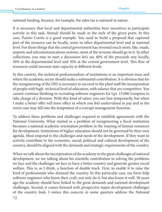 Contributions to a bailout English 
72 
national funding, because, for example, the sales tax is national in nature. 
It is necessary that local and departmental authorities have incentives to participate 
actively in this task. Stimuli should be made in the style of the given ports. In this 
case, Puerto Cortés is a good example. You need to build a proposal that captured 
part of the resource can be locally, some to other departmental level and at national 
level. For those things that the central government has invested much more, like, roads, 
airports and telecommunications systems, most of the revenue should go to it. In other 
collections, you may to start a discussion let’s say 40% of the proceeds stay locally, 
30% at the departmental level and 30% at the central government level. This flow of 
resources could increase state capacity at different levels. 
In this context, the technical professionalism of institutions is an important issue and 
where the academic sector should make a substantial contribution. It is obvious that for 
the reengineering of the DEI is necessary to succeed in the plant staff the incorporation 
of people with high- technical level of education, with salaries that are competitive. You 
cannot continue thinking in recruiting software engineers for Lps. 15,000 Lempiras to 
take charge of a division. With this kind of salary you can hire temporarily, but when 
I make a better offer will leave office in which you feel undervalued in pay and in the 
worst case may fall into the temptation of a corrupt management function. 
To address these problems and challenges required to establish agreements with the 
National University. What started as a problem of reengineering a fiscal institution 
becomes a national academic orientation problem in the training of human resources 
for development. Institutions of higher education should not be governed by their own 
agenda. Must respond to the challenges and needs of the development. If they want to 
actively contribute to the economic, social, political and cultural development of the 
country, should be aligned with the demands and strategic requirements of the country. 
When we talk about the incorporation of the academy to the great challenges of national 
development, we are talking about his scientific contribution to solving the problems 
we face and the challenges we face to have a better country and generate greater social 
welfare. This is, as I think, a function of double track. First, to enable it to raise the 
kind of professionals who demand the country. In this particular case, tax form help 
software engineers who know their craft, not only do it, but also know it well. 50 years 
ago the academy should have linked to the great demands and national development 
challenges. Second, it comes forward with prospective major development challenges 
of the country look. I notice this concern in some quarters address the National 
 