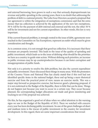 Contributions to a bailout English 
74 
and external borrowing, have grown in such a way that seriously disproportionate tax 
revenue and public spending in the coming years, there is no doubt that addressing the 
problem of debt is a national priority. The Lobo Sosa Directors accepted a proposal that 
our agreement is within the integration of exemptions commission said that the extra 
money that tax collection is achieved by the application of the new law exemptions, 
50 % will be for the payment of debt internal and external and the rest, the other 50 % 
will be for investment and not for current expenditure. In other words, this law is very 
important. 
If the current financial problem, is strongly rooted in the issue of debt, agreements were 
reached in the Committee on Tax Exemptions, represent an outlet which must be given 
consideration and thought. 
As is common sense, it is not enough that good tax collection. It is necessary that these 
revenues are properly invested. This leads to the issue of the quality of spending and 
public investment, which leads us to the issue of defining what should be the priorities 
we have as a country to guide state action. Without defining such priorities, an increase 
in public revenues may be up counterproductive because it can foster corruption and 
misappropriation of public funds. 
Not only is it a priority to resolve the debt problem, but also the current expenditure 
and public investment. I have discussed these things in many areas. With the promoters 
of the Country Vision and National Plan has clearly stated that if this tool had not 
identified specific items in the national budget, these end up being a mere rhetorical 
exercise and from the practical point of view, means an exercise sterile. This was a 
major step forward as prospective exercise, but however good a planning proposal, if 
it is not enshrined in the Budget of the Republic, there is little that can be done. Things 
do not happen just because you want to occur in a certain way. They occur because 
planned, the corresponding budget allocations are made and given monitoring and 
tracking to see if the proposal was achieved. 
On this, he has organized a good set of ideas when we called attention to the warning 
signs we saw in the Budget of the Republic of 2012. There we watched with concern 
every year has been declining public investment. So one of the great challenges of short 
and medium term is the rescue of public investment in the country for investment 
development. In this regard, there are some important considerations that reveal: 
 
