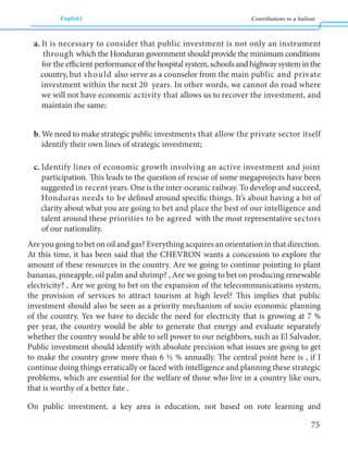 English Contributions to a bailout 
75 
a. It is necessary to consider that public investment is not only an instrument 
through which the Honduran government should provide the minimum conditions 
for the efficient performance of the hospital system, schools and highway system in the 
country, but should also serve as a counselor from the main public and private 
investment within the next 20 years. In other words, we cannot do road where 
we will not have economic activity that allows us to recover the investment, and 
maintain the same; 
b. We need to make strategic public investments that allow the private sector itself 
identify their own lines of strategic investment; 
c. Identify lines of economic growth involving an active investment and joint 
participation. This leads to the question of rescue of some megaprojects have been 
suggested in recent years. One is the inter-oceanic railway. To develop and succeed, 
Honduras needs to be defined around specific things. It’s about having a bit of 
clarity about what you are going to bet and place the best of our intelligence and 
talent around these priorities to be agreed with the most representative sectors 
of our nationality. 
Are you going to bet on oil and gas? Everything acquires an orientation in that direction. 
At this time, it has been said that the CHEVRON wants a concession to explore the 
amount of these resources in the country. Are we going to continue pointing to plant 
bananas, pineapple, oil palm and shrimp? , Are we going to bet on producing renewable 
electricity? , Are we going to bet on the expansion of the telecommunications system, 
the provision of services to attract tourism at high level? This implies that public 
investment should also be seen as a priority mechanism of socio economic planning 
of the country. Yes we have to decide the need for electricity that is growing at 7 % 
per year, the country would be able to generate that energy and evaluate separately 
whether the country would be able to sell power to our neighbors, such as El Salvador. 
Public investment should identify with absolute precision what issues are going to get 
to make the country grow more than 6 ½ % annually. The central point here is , if I 
continue doing things erratically or faced with intelligence and planning these strategic 
problems, which are essential for the welfare of those who live in a country like ours, 
that is worthy of a better fate . 
On public investment, a key area is education, not based on rote learning and 
 