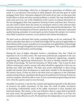 Contributions to a bailout English 
76 
transmission of knowledge, which has so damaged our generations of children and 
youth. It is an education that teaches to think properly and said that giant of world 
pedagogy Paulo Freire. Education adapted to the needs of our time, an education that 
teaches them to think and solve national problems is needed. The state should help to 
make each and every one of the inhabitants of the country to educate themselves on 
the new pedagogical ideas that emphasize learning to learn and know-how. However, 
you also need to think about the return on investment which is only achieved when 
everyone can put into productive use and citizen skills endowed formal education. The 
obvious that the development of human capacities by way of an education I generated 
quality learning, principles of social equity, enriches human life and give our country 
more likely to promote economic, social, political and cultural development . 
We don’t need an education that teaches repeating things we do not understand. We 
need an education that allows us to build knowledge that has practical applicability to 
the problems of the country and allow us to incorporate us to global flows of knowledge 
management through thoughtful and reasoned investigation. This is perfectly possible 
in the society of information and knowledge. 
Raising the issue of higher education involves a disciplinary bias, but I think it’s 
important to do it in these terms. We need more professionals competent in the area 
of engineering, whether in civil engineering, mechanical engineering, computer 
engineering and engineering infrastructures. We need to develop research talent in 
all fields of knowledge. We need the formation of “think tanks “. But it must be done 
without exclusionary criteria: anyone with talent should be supported so that you can 
develop your skills and abilities. The State may award scholarships to these young 
people and monitor their development to make them valuable to the development of 
the country charts. If what we need in the short term are engineers in the cultivation 
and processing of beans, should provide the general conditions for forming. If what you 
need are computer, should be able to train. In sum, investment programming and must 
serve what the country needs to move forward. 
On public investment, is also key the constant and significant growth in the allocation 
of resources for public investment. At this time, the trend of public investment 
is decreasing. Unfortunately, much of the public investment is from donated and 
borrowed money. This means, in the case of donors, there is a great deal of goodwill, 
but many times, this goodwill is not organized in a way that allows us to learn for 
ourselves to make efficient use of it. We should have the independence to say if we need 
 