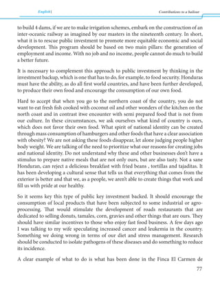 English Contributions to a bailout 
77 
to build 4 dams, if we are to make irrigation schemes, embark on the construction of an 
inter-oceanic railway as imagined by our masters in the nineteenth century. In short, 
what it is to rescue public investment to promote more equitable economic and social 
development. This program should be based on two main pillars: the generation of 
employment and income. With no job and no income, people cannot do much to build 
a better future. 
It is necessary to complement this approach to public investment by thinking in the 
investment backup, which is one that has to do, for example, to food security. Honduras 
must have the ability, as do all first world countries, and have been further developed, 
to produce their own food and encourage the consumption of our own food. 
Hard to accept that when you go to the northern coast of the country, you do not 
want to eat fresh fish cooked with coconut oil and other wonders of the kitchen on the 
north coast and in contrast itwe encounter with semi prepared food that is not from 
our culture. In these circumstances, we ask ourselves what kind of country is ours, 
which does not favor their own food. What spirit of national identity can be created 
through mass consumption of hamburgers and other foods that have a clear association 
with obesity? We are not asking these foods disappear, let alone judging people higher 
body weight. We are talking of the need to prioritize what our reasons for creating jobs 
and national identity. Do not understand why these and other businesses don’t have a 
stimulus to prepare native meals that are not only ours, but are also tasty. Not a sane 
Honduran, can reject a delicious breakfast with fried beans , tortillas and tajaditas. It 
has been developing a cultural sense that tells us that everything that comes from the 
exterior is better and that we, as a people, we aren’t able to create things that work and 
fill us with pride at our healthy. 
So it seems key this type of public key investment backed. It should encourage the 
consumption of local products that have been subjected to some industrial or agro-processing. 
That would stimulate the development of roads restaurants that are 
dedicated to selling donuts, tamales, corn, gravies and other things that are ours. They 
should have similar incentives to those who enjoy fast food business. A few days ago 
I was talking to my wife speculating increased cancer and leukemia in the country. 
Something we doing wrong in terms of our diet and stress management. Research 
should be conducted to isolate pathogens of these diseases and do something to reduce 
its incidence. 
A clear example of what to do is what has been done in the Finca El Carmen de 
 