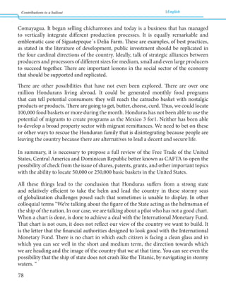 Contributions to a bailout English 
78 
Comayagua. It began selling chicharrones and today is a business that has managed 
to vertically integrate different production processes. It is equally remarkable and 
emblematic case of Siguatepeque´s Delia Farm. These are examples, of best practices, 
as stated in the literature of development, public investment should be replicated in 
the four cardinal directions of the country. Ideally, talk of strategic alliances between 
producers and processors of different sizes for medium, small and even large producers 
to succeed together. There are important lessons in the social sector of the economy 
that should be supported and replicated. 
There are other possibilities that have not even been explored. There are over one 
million Hondurans living abroad. It could be generated monthly food programs 
that can tell potential consumers: they will reach the catracho basket with nostalgic 
products or products. There are going to get, butter, cheese, curd. Thus, we could locate 
100,000 food baskets or more during the month. Honduras has not been able to use the 
potential of migrants to create programs as the Mexico 3 for1. Neither has been able 
to develop a broad property sector with migrant remittances. We need to bet on these 
or other ways to rescue the Honduran family that is disintegrating because people are 
leaving the country because there are alternatives to lead a decent and secure life. 
In summary, it is necessary to propose a full review of the Free Trade of the United 
States, Central America and Dominican Republic better known as CAFTA to open the 
possibility of check from the issue of shares, patents, grants, and other important topics 
with the ability to locate 50,000 or 250,000 basic baskets in the United States. 
All these things lead to the conclusion that Honduras suffers from a strong state 
and relatively efficient to take the helm and lead the country in these stormy seas 
of globalization challenges posed such that sometimes is unable to display. In other 
colloquial terms “We’re talking about the figure of the State acting as the helmsman of 
the ship of the nation. In our case, we are talking about a pilot who has not a good chart. 
When a chart is done, is done to achieve a deal with the International Monetary Fund. 
That chart is not ours, it does not reflect our view of the country we want to build. It 
is the letter that the financial authorities designed to look good with the International 
Monetary Fund. There is no chart in which each citizen is facing a clean glass and in 
which you can see well in the short and medium term, the direction towards which 
we are heading and the image of the country that we at that time. You can see even the 
possibility that the ship of state does not crash like the Titanic, by navigating in stormy 
waters. “ 
 