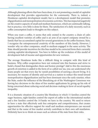 English Contributions to a bailout 
79 
Although planning efforts that have been done, it is not promoting a model of capitalist 
development that provides opportunities for the community. There is, indeed, a 
Honduran capitalist development model, but is a development model that promotes 
oligopolization and monopolization of economic activities. This has impacted negatively 
on the creative capacity of small and medium businesses, which are continually talking, 
but in practice, very little is done for them. The satisfaction of a daily necessity, such as 
coffee consumption leads to thoughts on this subject. 
When you want a coffee, it seems that only existed in the country a chain of cafes 
having excellent varieties of coffee and is an arm of an export company owned by a 
family that has accumulated capital for several generations in the coffee business. Sure, 
I recognize the entrepreneurial creativity of the members of this family. However, I 
wonder why no other companies, small to medium engaged in the same activity. The 
State should provide incentives for this bias model to be corrected form their currently 
existing capitalist development. You have to follow up the evolution of this model of 
development hub of income and opportunities for new ventures. 
The average Honduran looks like a difficult thing to compete with this kind of 
business. Why coffee cooperatives have not ventured into this business and strive to 
build a brand that distinguishes them and bestow prestige? Add to this the enormous 
growth of extortion is added in the form of so-called war tax, you can understand why 
many people see that every day he vanish possibilities of earning a decent living. It is 
necessary, for reasons of identity and survival as a nation to reduce this trend toward 
monopolization oligopolization and has been dominant since the early nineties, when 
the State, under the influence of the liberalizing air of the Washington Consensus was 
leaving key decisions to the ideas of free market applications by giving up his role of 
being concerned about reducing social and decision-making in favor of social equality 
inequality. 
It is a dramatic situation of a country like Honduras in which 11 families control the 
sugar business, eight families control the export of coffee to the international market 
and a few families control the 14 banks we have in the country. We need to return 
to have a state that effectively seek free enterprise and competitiveness, that creates 
opportunities for effective support for small and medium entrepreneurs can succeed 
and that in the name of free market actively contribute to their own self-mutilation. 
Definitely have to re-think on issues such as reform of the state from their roles. 
 
