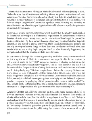 Contributions to a bailout English 
80 
The State had six ministries when Juan Manuel Gálvez took office on January 1, 1949. 
Today the state has 92 institutions including Ministries, public institutions and state 
enterprises. The state has become obese, but obesity is a diabetic, which increases the 
volume of the body but reduces the energy and capacity for action. It is a sick State. You 
have to analyze the growth of the state as a prelude to restructuring and restoring its 
commitment to social equity, equal opportunities and inclusive as an effective promoter 
of national development. 
Experiences around the world show today, with clarity, that the effective participation 
of the State as a developer is a fundamental requirement for development. What will 
become of us in about twenty years, public companies will no longer be part of the 
heritage of the state? By then, we have become a laboratory country that rid of its public 
enterprises and moved to private enterprise. Many international analysts come to the 
country to congratulate the things we have done and to celebrate we’re still alive. It is 
crucial that we as a society begin to agree based on what is actually happening, the 
navigation chart that the country needs to move forward. 
In our country, the capitalist system is generating wealth but overly concentrated and 
so is tearing the social fabric, its consequences are unpredictable. In this context, in 
a few years it could be the TERRA group, for example, producing medicines for the 
state, perhaps under contracts set by suppliers. That is, from examples like this it can 
be deduced that the possibilities of doing business for small and medium producers 
are declining day by day. Talk, for example, bread . Before the company Bimbo came, 
it was easier for local producers to sell their product. But Bimbo comes and brings the 
bread wrapped in cellophane, in a very nice format. Under these conditions, the local 
baker, not only is it difficult to compete against, but simply survive. Who will help these 
producers improve the packaging of their products and to compete in the market? The 
state should not be in things like this. This is the rhetoric of micro, small and medium 
enterprises at the public level and quite another is the objective reality of it. 
A fellow FOSDEH had a story to tell when he decided to start a business of cheese to 
have an alternative source of income. He realized that in this business there are lots of 
sharks with which he must deal. He tried to bring cheese from Olancho and Choluteca 
and realized that this business is controlled by certain sinister characters, known in 
popular slang as coyotes. When one faces these barriers, no one to turn for protection. 
In these things, the State is painted or part of the problem rather than the solution. In 
this situation, the state is not the public entity that removes obstacles so that all people 
 