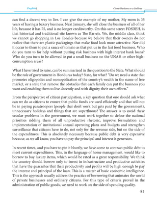 English Contributions to a bailout 
81 
can find a decent way to live. I can give the example of my mother. My mom is 35 
years of having a bakery business. Next January, she will close the business of all of her 
life, because it has 75, and is no longer creditworthy. On this same street FOSDEH, is 
that historical and traditional site known as The Barrels. We, the middle class, think 
we cannot go shopping in Los Toneles because we believe that their owners do not 
realize that there are plastic packagings that make food look more attractive. Nor did 
it occur to them to put a sauce of tomato as that put us in the fast food business. Who 
do you turn to for help without putting risk business with high interest bank loans? 
Who do you turn to be allowed to put a small business on the UNAH or other high-consumption 
areas? 
What I have tried to raise, can be summarized in the question to the State, What should 
be the role of government in Honduras today? State, for what? “Do we need a state that 
promotes oligopolies and monopolization of the country’s wealth in the name of free 
market, or a state that remove the obstacles that each family can put the business you 
want and enabling them to live decently and with dignity their own efforts.” 
From the perspective of citizen participation, a key question that one should ask what 
can we do as citizens to ensure that public funds are used efficiently and that will not 
be in paying paratroopers (people that don’t work but gets paid by the government), 
unnecessary holidays and things that are superfluous? The answer is to avoid these 
secular problems in the government, we must work together to define the national 
priorities ridding them of all unproductive rhetoric, improve formulation and 
implementation of institutional annual operating plans and budgets and strengthen 
surveillance that citizens have to do, not only for the revenue side, but on the side of 
the expenditures. This is absolutely necessary because public debt is very expensive 
because, as we all know, you have to pay the principal and interest it generates. 
In recent times, and you have to put it bluntly, we have come to contract public debt to 
meet current expenditures. This, in the language of home management, would like to 
borrow to buy luxury items, which would be rated as a great responsibility. We think 
the country should borrow only to invest in infrastructure and productive activities 
that have the guarantee that their productivity and profits will be high enough to pay 
the interest and principal of the loan. This is a matter of basic economic intelligence. 
This is the approach usually address the practice of borrowing that animates the world 
of private businesses and ordinary citizens. For this type of criteria prevail in the 
administration of public goods, we need to work on the side of spending quality. 
 