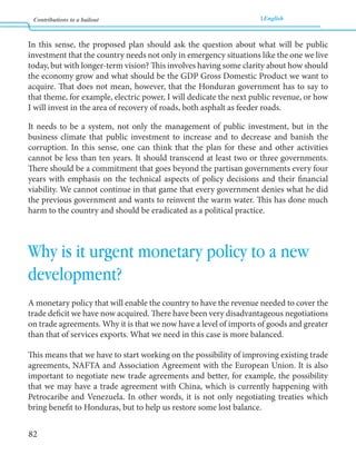 Contributions to a bailout English 
82 
In this sense, the proposed plan should ask the question about what will be public 
investment that the country needs not only in emergency situations like the one we live 
today, but with longer-term vision? This involves having some clarity about how should 
the economy grow and what should be the GDP Gross Domestic Product we want to 
acquire. That does not mean, however, that the Honduran government has to say to 
that theme, for example, electric power, I will dedicate the next public revenue, or how 
I will invest in the area of recovery of roads, both asphalt as feeder roads. 
It needs to be a system, not only the management of public investment, but in the 
business climate that public investment to increase and to decrease and banish the 
corruption. In this sense, one can think that the plan for these and other activities 
cannot be less than ten years. It should transcend at least two or three governments. 
There should be a commitment that goes beyond the partisan governments every four 
years with emphasis on the technical aspects of policy decisions and their financial 
viability. We cannot continue in that game that every government denies what he did 
the previous government and wants to reinvent the warm water. This has done much 
harm to the country and should be eradicated as a political practice. 
Why is it urgent monetary policy to a new 
development? 
A monetary policy that will enable the country to have the revenue needed to cover the 
trade deficit we have now acquired. There have been very disadvantageous negotiations 
on trade agreements. Why it is that we now have a level of imports of goods and greater 
than that of services exports. What we need in this case is more balanced. 
This means that we have to start working on the possibility of improving existing trade 
agreements, NAFTA and Association Agreement with the European Union. It is also 
important to negotiate new trade agreements and better, for example, the possibility 
that we may have a trade agreement with China, which is currently happening with 
Petrocaribe and Venezuela. In other words, it is not only negotiating treaties which 
bring benefit to Honduras, but to help us restore some lost balance. 
 