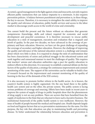 English Contributions to a bailout 
85 
As noted, a good management in the fight against crime and insecurity, not only requires 
efficient public institutions that can reduce impunity to a minimum. It also requires 
prevention policies. A balance between punishment and prevention is, in these things, 
the key to success. Therefore, it is necessary to strengthen the state’s ability to improve 
the quality and relevance of education, public health services and access to the labor 
market to discourage youth access to the world of crime and criminality. 
You cannot build the present and the future without an education that generate 
competencies (knowledge, skills and values) required for economic and social 
development and peaceful coexistence. It is therefore necessary to rescue public 
education in a style of management, execution and evaluation that is stagnant and 
bereft of quality. In the past two decades, we have advanced in the coverage of pre-primary 
and basic education. However, we have yet the great challenge of expanding 
the coverage of secondary and higher education. However, the challenge of improving 
the quality and relevance of the national education system is a challenge and remains 
about which very little is done. It is required to change the style of confrontation that 
has been characteristic of union and political struggle in the educational system and 
work together and consensual manner to meet the challenges of quality. This requires 
that teachers’ unions and education authorities sign a pact for quality education to 
redirect efforts in this direction. It is necessary to establish a national debate on the key 
factors of the quality of education, a strategy for continuous improvement and constant 
monitoring of the same. The support of the universities can be valuable to build a line 
of research focused on the improvement and constant monitoring of the quality of 
learning in the face of the demands of the XXI century. 
It is also necessary to promote further reform in the health sector. As is known, the 
country’s health system is highly segmented. On the one hand there is the public 
health care system and on the other, the private system. The public system is facing 
serious problems of coverage and sourcing. Efforts have been made in recent years to 
improve the system of supply of drugs in public hospitals show that the phenomenon 
of drug supply is not an easy problem. There are sectors that have benefited from the 
supply of medicines to the State that are reluctant to leave such a lucrative business. The 
institutional framework of the public health system is very inefficient. However, the 
issue of health of people beyond the medical and hospital care. Health depends largely 
on food and hygiene factors that act as preventative maintenance for the same. For this 
purpose, the key role that education can play in maintaining health and preventing 
disease. To better understand the relationship between education and prevention is 
 