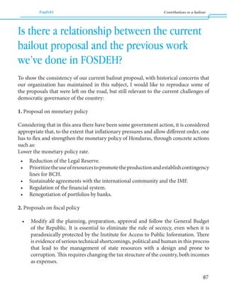 English Contributions to a bailout 
87 
Is there a relationship between the current 
bailout proposal and the previous work 
we’ve done in FOSDEH? 
To show the consistency of our current bailout proposal, with historical concerns that 
our organization has maintained in this subject, I would like to reproduce some of 
the proposals that were left on the road, but still relevant to the current challenges of 
democratic governance of the country: 
1. Proposal on monetary policy 
Considering that in this area there have been some government action, it is considered 
appropriate that, to the extent that inflationary pressures and allow different order, one 
has to flex and strengthen the monetary policy of Honduras, through concrete actions 
such as: 
Lower the monetary policy rate. 
• Reduction of the Legal Reserve. 
• Prioritize the use of resources to promote the production and establish contingency 
lines for BCH. 
• Sustainable agreements with the international community and the IMF. 
• Regulation of the financial system. 
• Renegotiation of portfolios by banks. 
2. Proposals on fiscal policy 
• Modify all the planning, preparation, approval and follow the General Budget 
of the Republic. It is essential to eliminate the rule of secrecy, even when it is 
paradoxically protected by the Institute for Access to Public Information. There 
is evidence of serious technical shortcomings, political and human in this process 
that lead to the management of state resources with a design and prone to 
corruption. This requires changing the tax structure of the country, both incomes 
as expenses. 
 