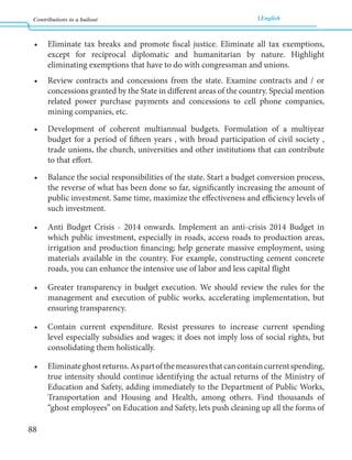 Contributions to a bailout English 
88 
• Eliminate tax breaks and promote fiscal justice. Eliminate all tax exemptions, 
except for reciprocal diplomatic and humanitarian by nature. Highlight 
eliminating exemptions that have to do with congressman and unions. 
• Review contracts and concessions from the state. Examine contracts and / or 
concessions granted by the State in different areas of the country. Special mention 
related power purchase payments and concessions to cell phone companies, 
mining companies, etc. 
• Development of coherent multiannual budgets. Formulation of a multiyear 
budget for a period of fifteen years , with broad participation of civil society , 
trade unions, the church, universities and other institutions that can contribute 
to that effort. 
• Balance the social responsibilities of the state. Start a budget conversion process, 
the reverse of what has been done so far, significantly increasing the amount of 
public investment. Same time, maximize the effectiveness and efficiency levels of 
such investment. 
• Anti Budget Crisis - 2014 onwards. Implement an anti-crisis 2014 Budget in 
which public investment, especially in roads, access roads to production areas, 
irrigation and production financing; help generate massive employment, using 
materials available in the country. For example, constructing cement concrete 
roads, you can enhance the intensive use of labor and less capital flight 
• Greater transparency in budget execution. We should review the rules for the 
management and execution of public works, accelerating implementation, but 
ensuring transparency. 
• Contain current expenditure. Resist pressures to increase current spending 
level especially subsidies and wages; it does not imply loss of social rights, but 
consolidating them holistically. 
• Eliminate ghost returns. As part of the measures that can contain current spending, 
true intensity should continue identifying the actual returns of the Ministry of 
Education and Safety, adding immediately to the Department of Public Works, 
Transportation and Housing and Health, among others. Find thousands of 
“ghost employees” on Education and Safety, lets push cleaning up all the forms of 
 