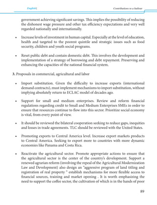 English Contributions to a bailout 
89 
government achieving significant savings. This implies the possibility of reducing 
the dishonest wage pressure and other tax efficiency expectations and very well 
regarded nationally and internationally. 
• Increase levels of investment in human capital. Especially at the level of education, 
health and targeted to the poorest quintile and strategic issues such as food 
security, children and youth social programs. 
• Reset public debt and contain domestic debt. This involves the development and 
implementation of a strategy of borrowing and debt repayment. Preserving and 
enhancing the capacities of the national financial system. 
3. Proposals in commercial, agricultural and labor 
• Import substitution. Given the difficulty to increase exports (international 
demand contracts), must implement mechanisms to import substitution, without 
implying absolutely return to ECLAC model of decades ago. 
• Support for small and medium enterprises. Review and reform financial 
regulations regarding credit to Small and Medium Enterprises SMEs in order to 
ensure that resources continue to flow into this sector. Prioritize social economy 
is vital, from every point of view. 
• It should be reviewed the bilateral cooperation seeking to reduce gaps, inequities 
and losses in trade agreements. TLC should be reviewed with the United States. 
• Promoting exports to Central America level. Increase export markets products 
to Central America. Seeking to export more to countries with more dynamic 
economies like Panama and Costa Rica. 
• Reactivate the agricultural sector. Promote appropriate actions to ensure that 
the agricultural sector is the center of the country’s development. Support a 
renewed agrarian reform (involving the repeal of the Agricultural Modernization 
Law and Development) also design an “aggressive program of land titling and 
registration of real property “ establish mechanisms for more flexible access to 
financial sources, training and market opening . It is worth emphasizing the 
need to support the coffee sector, the cultivation of which is in the hands of poor 
 