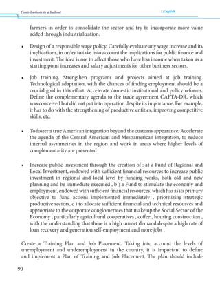 Contributions to a bailout English 
90 
farmers in order to consolidate the sector and try to incorporate more value 
added through industrialization. 
• Design of a responsible wage policy. Carefully evaluate any wage increase and its 
implications, in order to take into account the implications for public finance and 
investment. The idea is not to affect those who have less income when taken as a 
starting point increases and salary adjustments for other business sectors. 
• Job training. Strengthen programs and projects aimed at job training. 
Technological adaptation, with the chances of finding employment should be a 
crucial goal in this effort. Accelerate domestic institutional and policy reforms. 
Define the complementary agenda to the trade agreement CAFTA-DR, which 
was conceived but did not put into operation despite its importance. For example, 
it has to do with the strengthening of productive entities, improving competitive 
skills, etc. 
• To foster a true American integration beyond the customs appearance. Accelerate 
the agenda of the Central American and Mesoamerican integration, to reduce 
internal asymmetries in the region and work in areas where higher levels of 
complementarity are presented 
• Increase public investment through the creation of : a) a Fund of Regional and 
Local Investment, endowed with sufficient financial resources to increase public 
investment in regional and local level by funding works, both old and new 
planning and be immediate executed , b ) a Fund to stimulate the economy and 
employment, endowed with sufficient financial resources, which has as its primary 
objective to fund actions implemented immediately , prioritizing strategic 
productive sectors, c ) to allocate sufficient financial and technical resources and 
appropriate to the corporate conglomerates that make up the Social Sector of the 
Economy , particularly agricultural cooperatives , coffee , housing construction , 
with the understanding that there is a high unmet demand despite a high rate of 
loan recovery and generation self-employment and more jobs . 
Create a Training Plan and Job Placement. Taking into account the levels of 
unemployment and underemployment in the country, it is important to define 
and implement a Plan of Training and Job Placement. The plan should include 
 