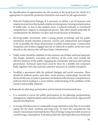 English Contributions to a bailout 
91 
the identification of opportunities for job creation at the local level, for which it is 
appropriate to extend the productive formation and search for job opportunities. 
• National Employment Strategy. It is necessary to define a set of measures and 
employment policies that include employment programs, training and promotion 
of stable jobs, so that in the medium term a national authority is constituted 
comprehensive support to unemployed person. This effort should preferably be 
coordinated by the Ministry of Labor and Social Security of Honduras. 
• Reviving public investment. After a strong period of lethargy and low public 
investment should stimulate economic activity and employment and mitigate 
as far as possible, the sharp deterioration of public infrastructure. Construction 
companies and workers engaged directly or indirectly in public works also inure 
directly to the citizens who will have better infrastructure. 
• Public works should be emphatic on the intensive use of labor and local materials. 
The design, initiation, execution and delivery of the work must include the 
effective presence of the public, engaging the community and local and national 
government. Technical supervision must be done by a reliable and competent 
body, together with rules and strict punitive measures to combat corruption. 
• Establish a permanent table for political dialogue and social consensus. There 
should be political parties and other social partners (citizenship), beyond the 
electoral interests, in order to promote (not limited to the election ) comprehensive 
political reform leading to a more realistic understanding of the problems of the 
country and possible solutions . 
4. Proposals for planning, participation and territorial environmental issue 
• It is essential to rescue the public participation in the planning, programming, 
management, implementation and evaluation of the actions of local, regional and 
national development. 
• In energy, Honduras has no sustainable energy alternative only that of renewable 
energy for the short, medium and long term. To meet this commitment, the 
country must prepare and implement a Plan of Energy using renewable sources in 
overall energy consumption. It should include the individual objectives hydraulic 
 