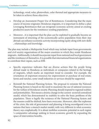 Contributions to a bailout English 
92 
technology, wind, solar, photovoltaic, solar thermal and appropriate measures to 
be taken to achieve those objectives. 
• Develop an Assessment Proper Use of Remittances. Considering that the main 
source of income originates Honduran migrants, it is important to define a plan 
Leveraging Remittances that can invigorate economic activity aimed at creating 
productive assets for the remittance-sending population. 
• Moreover , it is important that the plan can be exploited to gradually become an 
instrument of returning of the economically active population from their stay 
abroad can enhance economic activity incorporating equity along with new skills 
, relationships and knowledge . 
The plan may include a Multipartite Fund which may include input from governments 
and civil society organizations of the major countries in which they reside Honduran 
migrants. Additionally, it should incorporate input from national and local government 
and the remittance of themselves. It is possible that international financial organizations 
to contribute their inputs, such as IDB. 
• Specific experience indicates that are diverse actions that the people living 
abroad made in Honduras as individuals or companies related to the heritage 
of migrants, which marks an important trend to consider. For example, the 
orientation of important resources for improvement or purchase of real estate, 
farms and ranches, some small industries or services should be supported. 
• Reinstall the National Planning System. The proposal to reinstate the National 
Planning System is based on the need to maximize the use of national resources 
for the welfare of Honduran society. Planning should respond to regional realities 
and potentialities. This means a drastic change in the current sectorial centralized 
model, which has demonstrated its inability to solve the basic problems of the 
population. There is legally the existence of the National Planning System and 
the reasons could be shelved, have been overcome. Moreover, after the explosion 
of the crisis, the role of government and planning is being reconfigured even in 
nations that have a staunch market model, with very different to what economic 
theory says emphatically. It is about mobilize economic potential in each region 
‘s comparative advantage seeking to boost economic growth by expanding the 
space of intervention benefits. 
 