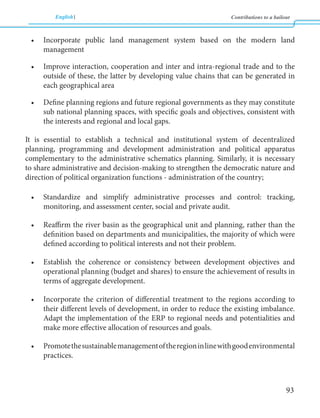 English Contributions to a bailout 
93 
• Incorporate public land management system based on the modern land 
management 
• Improve interaction, cooperation and inter and intra-regional trade and to the 
outside of these, the latter by developing value chains that can be generated in 
each geographical area 
• Define planning regions and future regional governments as they may constitute 
sub national planning spaces, with specific goals and objectives, consistent with 
the interests and regional and local gaps. 
It is essential to establish a technical and institutional system of decentralized 
planning, programming and development administration and political apparatus 
complementary to the administrative schematics planning. Similarly, it is necessary 
to share administrative and decision-making to strengthen the democratic nature and 
direction of political organization functions - administration of the country; 
• Standardize and simplify administrative processes and control: tracking, 
monitoring, and assessment center, social and private audit. 
• Reaffirm the river basin as the geographical unit and planning, rather than the 
definition based on departments and municipalities, the majority of which were 
defined according to political interests and not their problem. 
• Establish the coherence or consistency between development objectives and 
operational planning (budget and shares) to ensure the achievement of results in 
terms of aggregate development. 
• Incorporate the criterion of differential treatment to the regions according to 
their different levels of development, in order to reduce the existing imbalance. 
Adapt the implementation of the ERP to regional needs and potentialities and 
make more effective allocation of resources and goals. 
• Promote the sustainable management of the region in line with good environmental 
practices. 
 