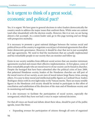 Contributions to a bailout English 
94 
Is it urgent to think of a great social, 
economic and political pact? 
Yes, it is urgent. We have gone to general elections to select leaders democratically the 
country needs to address the major issues that confront them. While some are content 
(and other dissatisfied) with the election results. However, like it or not, we are facing 
almost a fait accompli. As a union leader said, go to this page turning and see things 
with prospective mentality. 
It is necessary to promote a great national dialogue between the various social and 
political forces of the country to negotiate a social pact of minimal agreements that allow 
foster democratic governance. However, it should be clear that not to just accomplish 
and sign agreements. We need to find the mechanism that are actually implemented 
and has remarkable people in our society that can monitor and follow up. 
Exists in our society notables from different social sectors that can monitor minimum 
agreements reached and ensure their effective implementation. At first glance, some of 
these remarkable people who are moral reserve of our society can be found in churches. 
Despite the besieged that have been submitted after the political crisis of June 2009, 
that polarized Honduran society, leaders of the Honduran churches are still part of 
the moral reserve of our society, as are men of moral stature Jorge Bueso Arías, among 
others. It is easy to deny moral and intellectual public figures as Cardinal Oscar Andres 
Rodriguez shines with its own light today in the Vatican merits. There are many notable 
figures in the Honduran civil society should be invited to participate in this effort of 
conciliation and redefinition of the direction of the state and of Honduran society and 
its monitoring and tracking. 
It is also necessary to facilitate the participation of social sectors, especially the 
unorganized, which they have not had a voice in major national decisions. 
For that all voices are heard and debate about there ideas, should be part of the public 
agenda, issues like these: 
• Expanding avenues for participation of citizens through all sorts of organized 
 