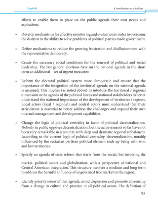 English Contributions to a bailout 
95 
efforts to enable them to place on the public agenda their own needs and 
aspirations. 
• Develop mechanisms for effective monitoring and evaluation in order to overcome 
the distrust in the ability to solve problems of political parties made government. 
• Define mechanisms to reduce the growing frustration and disillusionment with 
the representative democracy. 
• Create the necessary social conditions for the renewal of political and social 
leadership. The last general elections have on the national agenda in the short 
term an additional set of urgent measures: 
• Reform the electoral political system more democratic and ensure that the 
importance of the integration of the territorial agenda on the national agenda 
is assumed. This implies (as noted above) to intoduce the territorial / regional 
dimension in the agenda of the political forces and national stakeholders to better 
understand the national importance of the development of territories / regions. 
Local actors (local / regional) and central actors must understand that their 
articulation is essential to better address the challenges and expand their own 
internal management and development capabilities. 
• Change the logic of political centrality in favor of political decentralization. 
Nobody in public opposes decentralization, but the achievements so far have not 
been very remarkable in a country with deep and dramatic regional imbalances. 
According to the current logic of political centrality, decentralization, notably 
influenced by the sectarian partisan political element ends up being with won 
and lost territories. 
• Specify an agenda of state reform that starts from the social, but involving the 
market, political actors and globalization, with a perspective of national and 
Central American integration. This structure involves a medium and long term 
to address the harmful influence of ungoverned free market in the region. 
• Identify priority issues of that agenda, avoid dispersion and promote citizenship 
from a change in culture and practice in all political actors. The definition of 
 