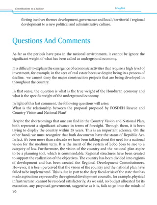 Contributions to a bailout English 
96 
flirting involves themes development, governance and local / territorial / regional 
development to a new political and administrative culture. 
Questions And Comments 
As far as the periods have pass in the national environment, it cannot be ignore the 
significant weight of what has been called as underground economy. 
It is difficult to explain the emergence of economic activities that require a high level of 
investment, for example, in the area of real estate because despite being in a process of 
decline, we cannot deny the major construction projects that are being developed in 
throughout the country. 
In that sense, the question is what is the true weight of the Honduran economy and 
what is the specific weight of the underground economy. 
In light of this last comment, the following questions will arise: 
What is the relationship between the proposal proposed by FOSDEH Rescue and 
Country Vision and National Plan? 
Despite the shortcomings that one can find in the Country Vision and National Plan, 
both represent a significant advance in terms of foresight. Through them, it is been 
trying to display the country within 28 years. This is an important advance. On the 
other hand, we must recognize that both documents have the status of Republic Act. 
In fact, it’s been more than a decade we have been talking about the need for a national 
vision for the medium term. It is the merit of the system of Lobo Sosa to rise to a 
category of law. Furthermore, the vision of the country and the national plan aspire 
to be a planning tool, which is commendable. Regional structures have been created 
to support the realization of the objectives. The country has been divided into regions 
of development and has been created the Regional Development Commissioners. 
However, it is been perceived that the vision of the country and the national plan have 
failed to be implemented. This is due in part to the deep fiscal crisis of the state that has 
made aspirations expressed by the regional development councils , for example, physical 
infrastructure , cannot be resolved satisfactorily. As we said, no budget allocated for its 
execution, any proposed government, suggestive as it is, fails to go into the minds of 
 