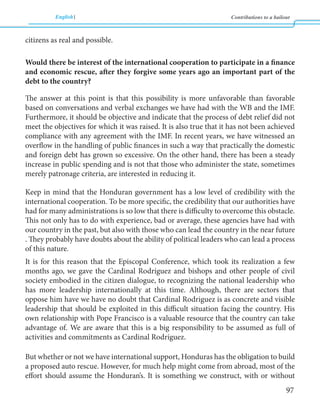 English Contributions to a bailout 
97 
citizens as real and possible. 
Would there be interest of the international cooperation to participate in a finance 
and economic rescue, after they forgive some years ago an important part of the 
debt to the country? 
The answer at this point is that this possibility is more unfavorable than favorable 
based on conversations and verbal exchanges we have had with the WB and the IMF. 
Furthermore, it should be objective and indicate that the process of debt relief did not 
meet the objectives for which it was raised. It is also true that it has not been achieved 
compliance with any agreement with the IMF. In recent years, we have witnessed an 
overflow in the handling of public finances in such a way that practically the domestic 
and foreign debt has grown so excessive. On the other hand, there has been a steady 
increase in public spending and is not that those who administer the state, sometimes 
merely patronage criteria, are interested in reducing it. 
Keep in mind that the Honduran government has a low level of credibility with the 
international cooperation. To be more specific, the credibility that our authorities have 
had for many administrations is so low that there is difficulty to overcome this obstacle. 
This not only has to do with experience, bad or average, these agencies have had with 
our country in the past, but also with those who can lead the country in the near future 
. They probably have doubts about the ability of political leaders who can lead a process 
of this nature. 
It is for this reason that the Episcopal Conference, which took its realization a few 
months ago, we gave the Cardinal Rodríguez and bishops and other people of civil 
society embodied in the citizen dialogue, to recognizing the national leadership who 
has more leadership internationally at this time. Although, there are sectors that 
oppose him have we have no doubt that Cardinal Rodriguez is as concrete and visible 
leadership that should be exploited in this difficult situation facing the country. His 
own relationship with Pope Francisco is a valuable resource that the country can take 
advantage of. We are aware that this is a big responsibility to be assumed as full of 
activities and commitments as Cardinal Rodríguez. 
But whether or not we have international support, Honduras has the obligation to build 
a proposed auto rescue. However, for much help might come from abroad, most of the 
effort should assume the Honduran’s. It is something we construct, with or without 
 