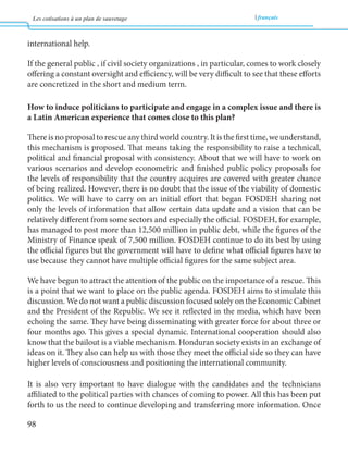 Les cotisations à un plan de sauvetage français 
98 
international help. 
If the general public , if civil society organizations , in particular, comes to work closely 
offering a constant oversight and efficiency, will be very difficult to see that these efforts 
are concretized in the short and medium term. 
How to induce politicians to participate and engage in a complex issue and there is 
a Latin American experience that comes close to this plan? 
There is no proposal to rescue any third world country. It is the first time, we understand, 
this mechanism is proposed. That means taking the responsibility to raise a technical, 
political and financial proposal with consistency. About that we will have to work on 
various scenarios and develop econometric and finished public policy proposals for 
the levels of responsibility that the country acquires are covered with greater chance 
of being realized. However, there is no doubt that the issue of the viability of domestic 
politics. We will have to carry on an initial effort that began FOSDEH sharing not 
only the levels of information that allow certain data update and a vision that can be 
relatively different from some sectors and especially the official. FOSDEH, for example, 
has managed to post more than 12,500 million in public debt, while the figures of the 
Ministry of Finance speak of 7,500 million. FOSDEH continue to do its best by using 
the official figures but the government will have to define what official figures have to 
use because they cannot have multiple official figures for the same subject area. 
We have begun to attract the attention of the public on the importance of a rescue. This 
is a point that we want to place on the public agenda. FOSDEH aims to stimulate this 
discussion. We do not want a public discussion focused solely on the Economic Cabinet 
and the President of the Republic. We see it reflected in the media, which have been 
echoing the same. They have being disseminating with greater force for about three or 
four months ago. This gives a special dynamic. International cooperation should also 
know that the bailout is a viable mechanism. Honduran society exists in an exchange of 
ideas on it. They also can help us with those they meet the official side so they can have 
higher levels of consciousness and positioning the international community. 
It is also very important to have dialogue with the candidates and the technicians 
affiliated to the political parties with chances of coming to power. All this has been put 
forth to us the need to continue developing and transferring more information. Once 
 