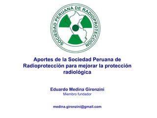 Eduardo Medina Gironzini
Miembro fundador
medina.gironzini@gmail.com
Aportes de la Sociedad Peruana de
Radioprotección para mejorar la protección
radiológica
 
