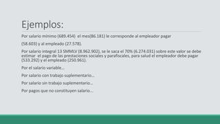 Ejemplos:
Por salario mínimo (689.454) el mes(86.181) le corresponde al empleador pagar
(58.603) y al empleado (27.578).
Por salario integral 13 SMMLV (8.962.902), se le saca el 70% (6.274.031) sobre este valor se debe
estimar el pago de las prestaciones sociales y parafiscales, para salud el empleador debe pagar
(533.292) y el empleado (250.961).
Por el salario variable…
Por salario con trabajo suplementario…
Por salario sin trabajo suplementario…
Por pagos que no constituyen salario...
 