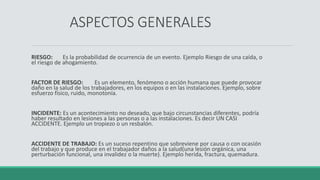 ASPECTOS GENERALES
RIESGO: Es la probabilidad de ocurrencia de un evento. Ejemplo Riesgo de una caída, o
el riesgo de ahogamiento.
FACTOR DE RIESGO: Es un elemento, fenómeno o acción humana que puede provocar
daño en la salud de los trabajadores, en los equipos o en las instalaciones. Ejemplo, sobre
esfuerzo físico, ruido, monotonía.
INCIDENTE: Es un acontecimiento no deseado, que bajo circunstancias diferentes, podría
haber resultado en lesiones a las personas o a las instalaciones. Es decir UN CASI
ACCIDENTE. Ejemplo un tropiezo o un resbalón.
ACCIDENTE DE TRABAJO: Es un suceso repentino que sobreviene por causa o con ocasión
del trabajo y que produce en el trabajador daños a la salud(una lesión orgánica, una
perturbación funcional, una invalidez o la muerte). Ejemplo herida, fractura, quemadura.
 