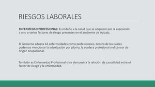 ENFERMEDAD PROFESIONAL: Es el daño a la salud que se adquiere por la exposición
a uno o varios factores de riesgo presentes en el ambiente de trabajo.
El Gobierno adopta 42 enfermedades como profesionales, dentro de las cuales
podemos mencionar la intoxicación por plomo, la sordera profesional y el cáncer de
origen ocupacional.
También es Enfermedad Profesional si se demuestra la relación de causalidad entre el
factor de riesgo y la enfermedad.
RIESGOS LABORALES
 