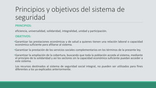 Principios y objetivos del sistema de
seguridad
PRINCIPIOS:
eficiencia, universalidad, solidaridad, integralidad, unidad y participación.
OBJETIVOS:
•Garantizar las prestaciones económicas y de salud a quienes tienen una relación laboral o capacidad
económica suficiente para afiliarse al sistema.
•Garantizar la prestación de los servicios sociales complementarios en los términos de la presente ley.
•Garantizar la ampliación de la cobertura, buscando que toda la población acceda al sistema, mediante
el principio de la solidaridad y así los sectores sin la capacidad económica suficiente puedan acceder a
este sistema.
Los recursos destinados al sistema de seguridad social integral, no pueden ser utilizados para fines
diferentes a los ya explicados anteriormente.
 