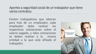 Aportes a seguridad social de un trabajador que tiene
varios contratos:
Existen trabajadores que laboran
para más de un empleador, cada
empleador debe realizar las
respectivas cotizaciones sobre el
salario pagado, y tales cotizaciones
se deben realizar a la misma
entidad a la que está afiliado el
trabajador.
 
