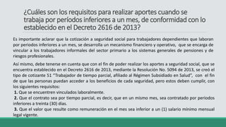 ¿Cuáles son los requisitos para realizar aportes cuando se
trabaja por períodos inferiores a un mes, de conformidad con lo
establecido en el Decreto 2616 de 2013?
Es importante aclarar que la cotización a seguridad social para trabajadores dependientes que laboran
por periodos inferiores a un mes, se desarrolla un mecanismo financiero y operativo, que se encarga de
vincular a los trabajadores informales del sector primario a los sistemas generales de pensiones y de
riesgos profesionales.
Así mismo, debe tenerse en cuenta que con el fin de poder realizar los aportes a seguridad social, que se
encuentra establecido en el Decreto 2616 de 2013, mediante la Resolución No. 5094 de 2013, se creó el
tipo de cotizante 51 “Trabajador de tiempo parcial, afiliado al Régimen Subsidiado en Salud”, con el fin
de que las personas puedan acceder a los beneficios de cada seguridad, pero estos deben cumplir, con
los siguientes requisitos:
1. Que se encuentren vinculados laboralmente.
2. Que el contrato sea por tiempo parcial, es decir, que en un mismo mes, sea contratado por periodos
inferiores a treinta (30) días.
3. Que el valor que resulte como remuneración en el mes sea inferior a un (1) salario mínimo mensual
legal vigente.
 