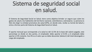 Sistema de seguridad social
en salud.
El Sistema de Seguridad Social en Salud, tiene como objetivo brindar un seguro que cubre los
gastos de salud a los habitantes del territorio nacional, colombianos y extranjeros. La persona es
libre de elegir la entidad promotora de salud (EPS), en donde este, recibe su Carnet de Salud y
entra a formar parte del Sistema de Seguridad Social en Salud.
El aporte mensual que corresponde a la salud es del 12.5% de la base del salario pagado, este
porcentaje se divide en dos partes, el empleador debe aportar el 8.5% y el empleado debe
aportar el 4% restante. Ese 4% es el valor que se debe descontar (deducir) del total devengado a
cargo del empleado.
 