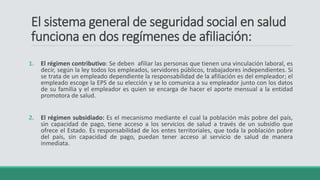El sistema general de seguridad social en salud
funciona en dos regímenes de afiliación:
1. El régimen contributivo: Se deben afiliar las personas que tienen una vinculación laboral, es
decir, según la ley todos los empleados, servidores públicos, trabajadores independientes. Si
se trata de un empleado dependiente la responsabilidad de la afiliación es del empleador; el
empleado escoge la EPS de su elección y se lo comunica a su empleador junto con los datos
de su familia y el empleador es quien se encarga de hacer el aporte mensual a la entidad
promotora de salud.
2. El régimen subsidiado: Es el mecanismo mediante el cual la población más pobre del país,
sin capacidad de pago, tiene acceso a los servicios de salud a través de un subsidio que
ofrece el Estado. Es responsabilidad de los entes territoriales, que toda la población pobre
del país, sin capacidad de pago, puedan tener acceso al servicio de salud de manera
inmediata.
 
