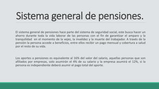 Sistema general de pensiones.
El sistema general de pensiones hace parte del sistema de seguridad social, este busca hacer un
ahorro durante toda la vida laborar de las personas con el fin de garantizar el amparo y la
tranquilidad en el momento de la vejez, la invalidez y la muerte del trabajador. A través de la
pensión la persona accede a beneficios, entre ellos recibir un pago mensual y cobertura a salud
por el resto de su vida.
Los aportes a pensiones es equivalente al 16% del valor del salario, aquellas personas que son
afiliados por empresas, solo asumirán el 4% de su salario y la empresa asumirá el 12%, si la
persona es independiente deberá asumir el pago total del aporte.
 