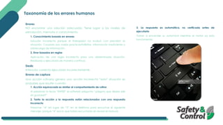 Taxonomía de los errores humanos
Errores
NO encontrar una solución adecuada. Tiene lugar a los niveles de
percepción, memoria o conocimiento.
1. Conocimiento basado en errores
Solución incorrecta porque el trabajador no evaluó con precisión la
situación. Causado por malas practicas/hábitos, información insuficiente o
sobrecarga de información.
2. Error basados en reglas
Aplicación de una regla incorrecta para una determinada situación.
Realizada y ejecutada de manera continua.
Desliz
Intención correcta ejecutada incorrectamente.
Errores de captura
Una acción rutinaria genera una acción incorrecta “esta” situación es
probable que resulte cuando:
1. Acción equivocada es similar al comportamiento de rutina
Al presionar la tecla “ENTER” el software pregunta “¿Seguro que desea salir
sin guardar?”.
2. Tanto la acción y la respuesta están relacionados con una respuesta
incorrecta
Presionar “4” en lugar de “5” en el teléfono para escuchar el siguiente
mensaje, porque “4” era lo que había escuchado sin revisar el manual.
3. La respuesta es automática, no verificada antes de
ejecutarla
Volver a encender su automóvil mientras el motor ya esta
funcionando.
 