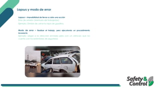 Lapsus y modo de error
Lapsus – Imposibilidad de llevar a cabo una acción
Error de omisión (Memoria del trabajador).
Ejemplo: Olvidar de cerrar la tapa de gasolina.
Modo de error – Realizar el trabajo, pero ejecutando un procedimiento
incorrecto
Ejemplo: Llegar a la dirección enviada pero con un vehículo que no
cuenta con los estándares de seguridad.
 