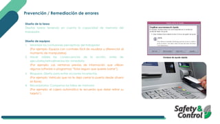 Prevención / Remediación de errores
Diseño de la tarea
Diseñar tareas teniendo en cuenta la capacidad de memoria del
trabajador.
Diseño de equipos
1. Minimizar las confusiones perceptivas del trabajador
(Por ejemplo: Equipos con controles fácil de visualizar y diferenciar al
momento de manipularlos).
2. Hacer visibles las consecuencias de la acción, antes de
ejecutarlas/retroalimentación inmediata.
(Por ejemplo: Las ventanas previas de información que utilizan
algunos software o programas) “Estas seguro que quieres borrar”).
3. Bloqueos: Diseño para evitar acciones incorrectas.
(Por ejemplo: Vehículo que no te deja cerrar la puerta desde afuera
sin llave).
4. Recordatorios: Compensa las fallas de memoria
(Por ejemplo: el cajero automático le recuerda que debe retirar su
tarjeta”).
 