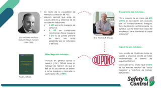 Las verdades relativas
Herbert William Heinrich
(1886-1962)
• La Teoría de la causalidad de
Heinrich: La relación 88-10-2.
• Heinrich declaró que entre las
causas directas y próximas de los
accidentes industriales:
✓ El 88% son actos inseguros de
personas
✓ El 10% son condiciones
mecánicas o físicas inseguras
✓ El 2% no se puede prevenir
(es decir, son actos
generador por la naturaleza
o de Dios).
El Sr. Thomas R. Krause,
Krause tomo esto más lejos…
“En la mayoría de los casos, del 80%
al 95%, los accidentes son causados
por un comportamiento inseguro.
Esta declaración enfáticamente no
significa que la lesión sea culpa del
empleado, ya se comienza a culpar
al sistema”.
Dupont fue aún más lejos…
En su estudio de 10 años en todos los
lugares y empresas donde se había
implementado el sistema de
seguridad DuPont.
Concluyen en su teoría: Que el 96%
de las lesiones resultan de "actos
inseguros" y "prácticas de trabajo
deficientes“.
Difford llega aún más lejos…
"Aunque en general apoya a
Heinrich (1941), Difford revisa el
hallazgo de Heinrich de que el
88% de los accidentes se deben
a actos inseguros y procede a
ajustar esta cifra al 98%".
Paul A. Difford.
 