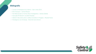 Bibliografía
• Causes of Workplace Accidents – Glyn Jones 2014
• Error Humano – James Reason
• The Field Guide to Human Error Investigations – Sidney Dekker
• Manuele PS Hienrich and Bird Theories
• Heinrich Deconstructed a safety revolution in Progress – Wayde Pardy
• Paradigmas en el trabajo – Raul de Lama Moran
 