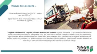 “Este es el primer accidente en 75 años y espero
que sea el último”,
Dijo el Gerente de la empresa donde sucedió un
accidente muy grave.
“La gente comete errores, y algunas veces los resultados son extremos” agrego el Gerente. Lo que tenemos que hacer es
enviar constantes mensajes a los trabajadores para que estén alertas, tengan cuidado, cumplan con el procedimiento y
sigan las reglas. Absolutamente nadie esta exento de que les pase algo malo, y muchas veces la gente da las cosas por
hechas, conocidas o simples y los resultados no son los que esperábamos obtener por lo tanto todos nosotros debemos de
tener mayor atención al momento de ejecutar nuestras laborales de trabajo.
Después de un accidente …
 