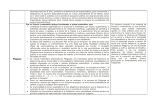 alcanzaba hasta los 5 años, consistía en el derecho de los buenos hábitos, pero sin lecciones ni
obligaciones, la siguiente etapa abarca hasta los 7 años, profundizando en los hábitos. Desde
los 7 años hasta la pubertad, era el periodo de educación pública con asignaturas tales como:
gimnasia, lectura, escritura, música, y dibujo y por último la educación liberal con asignaturas de
matemáticas, lógica metafísica, ética, música, física, biología. La música era considerada vital
para la educación liberal.
Pitágoras
Fue un filósofo y matemático griego considerado el primer matemático puro.
 Contribuyó de manera significativa en el avance de la matemática con valores, la geometría y la
aritmética, derivadas particularmente de las relaciones numéricas, y aplicadas por ejemplo a la
teoría de pesos y medidas, a la teoría de la música o a la astronomía. Era de naturaleza
predominantemente religiosa, se interesaba también en medicina, cosmología, filosofía, ética y
política, entre otras disciplinas. Pitágoras decía que todos tienen derecho a la educación, Según
las fuentes que poseemos en la pedagogía de la escuela Pitagórica se permitían las preguntas
al profesor por parte del alumno siempre que respete el tema establecido.
 En efecto este establecía una discusión libre en las que se enriquecía las ideas de todos hasta
cuando se producía un enfrentamiento muy vivo, dado que jamás resultaban violentas En
efecto las confrontaciones de ideas racionales enriquecían las mentes. A constante
reflexionaba sobre su existencia y verdadero sentido de la vida permitiéndose una dieta
rigurosa para no perder el tiempo en cosas vanas que no sea el cultivo del cuerpo y el espíritu.
Pitágoras hacía comenzar la educación por la música, por medio de ciertas melodías y ritmos,
gracias a los cuales sanaba los rasgos de carácter y los hombres, atraía la armonía entre las
facultades del alma.
 La “ciencia matemática” practicada por Pitágoras y los matematikoi difiere del tratamiento de
esta ciencia que se lleva a cabo en universidades o instituciones modernas. Los pitagóricos no
estaban interesados en formular o resolver problemas matemáticos, ni existían para ellos
problemas abiertos, en el sentido tradicional del término.
 El interés de Pitágoras era el de “los principios” de la matemática, “el concepto de número”, “el
concepto de triángulo” (u otras figuras geométricas). Pitágoras reconocía en los números
propiedades tales como “personalidad”, “masculinos y femeninos”, “perfectos o imperfectos”,
“bellos y feos”. El número diez era especialmente valorado, por ser la suma de los primeros
cuatro enteros [1 + 2 + 3 + 4 = 10], los cuales se pueden disponer en forma de triángulo
perfecto: la “tetraktys”.
 Entre los descubrimientos matemáticos que se atribuyen a la escuela de Pitágoras se
encuentran Teorema de Pitágoras: En un triángulo rectángulo: “la suma de los cuadrados de los
catetos es igual al cuadrado de la hipotenusa”.
 La irracionalidad de la raíz cuadrada de 2. Los pitagóricos descubrieron que la diagonal de un
cuadrado de lado 1 no puede expresarse como un cociente de números enteros.
 Pitágoras con frecuencia se dedicaba a la meditación como necesidades primarias porque sus
primeros maestros los había inducido a esta práctica tan común en su época.
Su influencia excedió a las materias de
filosofía y matemáticas, ya que también,
Pitágoras, supo realizar importantes
aportes en otros órdenes como ser: la
astronomía y la música, de su tiempo. Sin
lugar a dudas, la influencia de Pitágoras
en la ciencia y cultura de la humanidad
fue sobresaliente y ello lo ha convertido a
él en un personaje singular y notable. Se
formó una Escuela Pitagórica, al parecer
fundada por Pitágoras, fue una asociación
religiosa y política, además de filosófica.
Para acceder a ella era necesario
abstenerse de ciertos alimentos y
observar el celibato (permanecer soltero);
que con el transcurrir del tiempo esta
secta tuvo un carácter político,
provocando un enfrentamiento entre sus
integrantes.
 