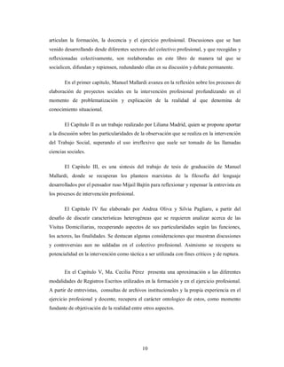 articulan la formación, la docencia y el ejercicio profesional. Discusiones que se han 
venido desarrollando desde diferentes sectores del colectivo profesional, y que recogidas y 
reflexionadas colectivamente, son reelaboradas en este libro de manera tal que se 
socialicen, difundan y repiensen, redundando ellas en su discusión y debate permanente. 
En el primer capítulo, Manuel Mallardi avanza en la reflexión sobre los procesos de 
elaboración de proyectos sociales en la intervención profesional profundizando en el 
momento de problematización y explicación de la realidad al que denomina de 
conocimiento situacional. 
El Capítulo II es un trabajo realizado por Liliana Madrid, quien se propone aportar 
a la discusión sobre las particularidades de la observación que se realiza en la intervención 
del Trabajo Social, superando el uso irreflexivo que suele ser tomado de las llamadas 
ciencias sociales. 
El Capitulo III, es una síntesis del trabajo de tesis de graduación de Manuel 
Mallardi, donde se recuperan los planteos marxistas de la filosofía del lenguaje 
desarrollados por el pensador ruso Mijail Bajtín para reflexionar y repensar la entrevista en 
los procesos de intervención profesional. 
El Capitulo IV fue elaborado por Andrea Oliva y Silvia Pagliaro, a partir del 
desafío de discutir características heterogéneas que se requieren analizar acerca de las 
Visitas Domiciliarias, recuperando aspectos de sus particularidades según las funciones, 
los actores, las finalidades. Se destacan algunas consideraciones que muestran discusiones 
y controversias aun no saldadas en el colectivo profesional. Asimismo se recupera su 
potencialidad en la intervención como táctica a ser utilizada con fines críticos y de ruptura. 
En el Capítulo V, Ma. Cecilia Pérez presenta una aproximación a las diferentes 
modalidades de Registros Escritos utilizados en la formación y en el ejercicio profesional. 
A partir de entrevistas, consultas de archivos institucionales y la propia experiencia en el 
ejercicio profesional y docente, recupera el carácter ontologico de estos, como momento 
fundante de objetivación de la realidad entre otros aspectos. 
10 
 